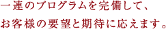 一連のプログラムを完備して、お客様の要望と期待に応えます。