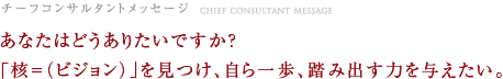 チーフコンサルタントメッセージ　あなたはどうありたいですか？「核＝（ビジョン）」を見つけ、自ら一歩、踏み出す力を与えたい。